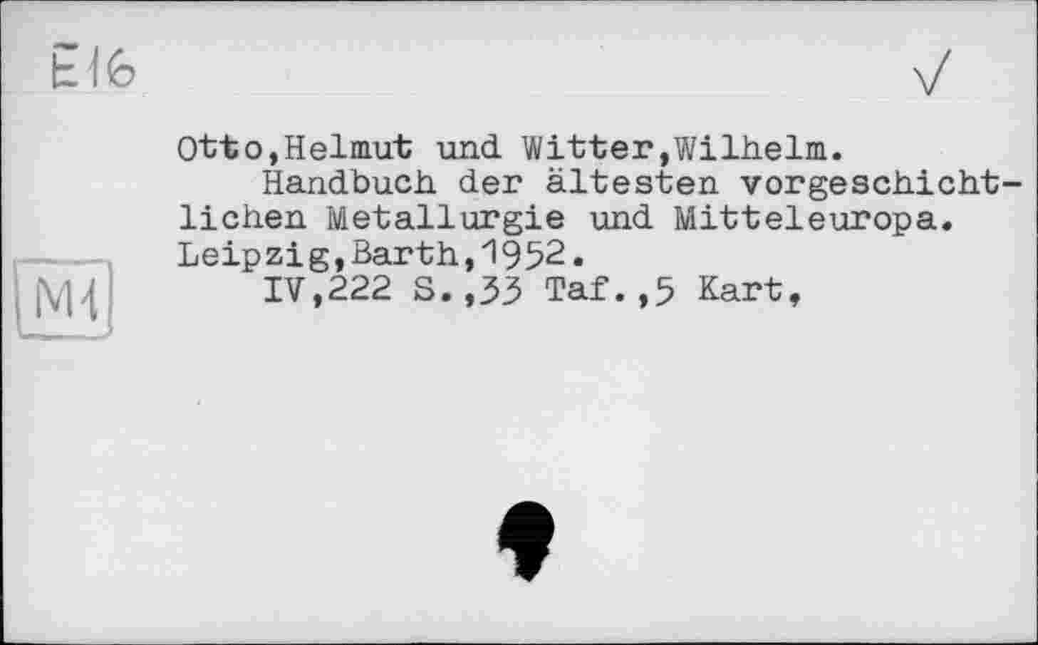 ﻿Ь16
[Ml
Ottо,Helmut und Witter»Wilhelm.
Handbuch der ältesten vorgeschichtlichen Metallurgie und Mitteleuropa. Leipzig,Barth,1952.
IV,222 S.,33 Taf.,5 Kart,